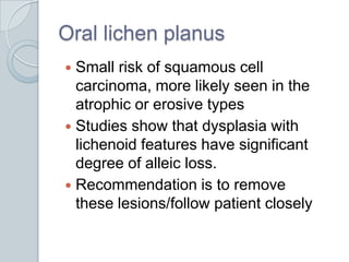 Oral lichen planusSmall risk of squamous cell carcinoma, more likely seen in the atrophic or erosive typesStudies show that dysplasia with lichenoid features have significant degree of alleic loss. Recommendation is to remove these lesions/follow patient closely