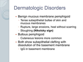 Dermatologic DisordersBenign mucous membrane pemphigoidTense subepithelial bullae of skin and mucous membranesRupture, large erosions, heal without scarringSloughing (Nikolsky sign)Bullous pemphigoidCutaneous lesions more commonBoth show subepithelial clefting with dissolution of the basement membraneIgG in basement membrane