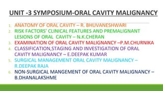 UNIT -3 SYMPOSIUM-ORAL CAVITY MALIGNANCY
1. ANATOMY OF ORAL CAVITY – R. BHUVANESHWARI
2. RISK FACTORS’ CLINICAL FEATURES AND PREMALIGNANT
LESIONS OF ORAL CAVITY – N.K.CHERAN
3. EXAMINATION OF ORAL CAVITY MALIGNANCY –P.M.CHURNIKA
4. CLASSIFICATION,STAGING AND INVESTIGATION OF ORAL
CAVITY MALIGNANCY – E.DEEPAK KUMAR
5. SURGICAL MANAGEMENT ORAL CAVITY MALIGNANCY –
R.DEEPAK RAJA
6. NON-SURGICAL MANGEMENT OF ORAL CAVITY MALIGNANCY –
B.DHANALAKSHME
 