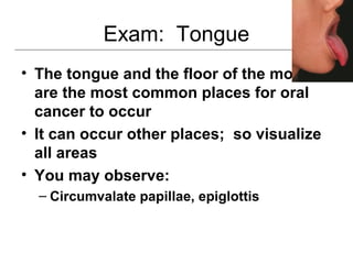 Exam: Tongue
• The tongue and the floor of the mouth
are the most common places for oral
cancer to occur
• It can occur other places; so visualize
all areas
• You may observe:
– Circumvalate papillae, epiglottis
 
