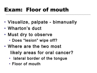 Exam: Floor of mouth
• Visualize, palpate - bimanually
• Wharton’s duct
• Must dry to observe
• Does “lesion” wipe off?
• Where are the two most
likely areas for oral cancer?
• lateral border of the tongue
• Floor of mouth
 