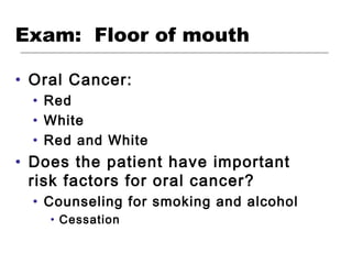 Exam: Floor of mouth
• Oral Cancer:
• Red
• White
• Red and White
• Does the patient have important
risk factors for oral cancer?
• Counseling for smoking and alcohol
• Cessation
 