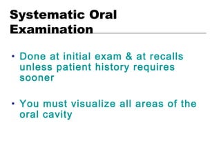 Systematic Oral
Examination
• Done at initial exam & at recalls
unless patient history requires
sooner
• You must visualize all areas of the
oral cavity
 