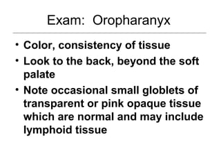 Exam: Oropharanyx
• Color, consistency of tissue
• Look to the back, beyond the soft
palate
• Note occasional small globlets of
transparent or pink opaque tissue
which are normal and may include
lymphoid tissue
 