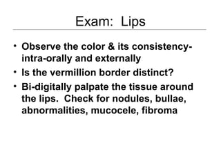 Exam: Lips
• Observe the color & its consistency-
intra-orally and externally
• Is the vermillion border distinct?
• Bi-digitally palpate the tissue around
the lips. Check for nodules, bullae,
abnormalities, mucocele, fibroma
 