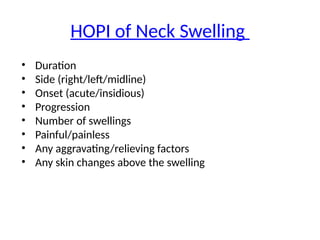 HOPI of Neck Swelling
• Duration
• Side (right/left/midline)
• Onset (acute/insidious)
• Progression
• Number of swellings
• Painful/painless
• Any aggravating/relieving factors
• Any skin changes above the swelling
 