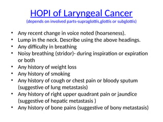HOPI of Laryngeal Cancer
(depends on involved parts-supraglottis,glottis or subglottis)
• Any recent change in voice noted (hoarseness).
• Lump in the neck. Describe using the above headings.
• Any difficulty in breathing
• Noisy breathing (stridor)- during inspiration or expiration
or both
• Any history of weight loss
• Any history of smoking
• Any history of cough or chest pain or bloody sputum
(suggestive of lung metastasis)
• Any history of right upper quadrant pain or jaundice
(suggestive of hepatic metastasis )
• Any history of bone pains (suggestive of bony metastasis)
 