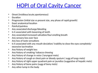 HOPI of Oral Cavity Cancer
• Onset (insidious/acute,spontaneous)
• Duration
• Progression (initial size vs present size, any phase of rapid growth)
• Exact anatomical location
• Painful/painless
• Any associated discharge/bleeding
• Is it associated with loosening of teeth
• Any associated increased salivation/foul smelling breath
• Any sensory loss over face
• Any loss of taste sensations
• Is it associated with any mouth deviation/ inability to close the eyes completely/
excessive lacrimation
• Any history of weight loss
• Any history of smoking/ tobacco chewing
• Any history of change in voice ( laryngeal mets)
• Any history of cough or chest pain or bloody sputum ( sugg of lungs mets)
• Any history of right upper quadrant pain or jaundice (suggestive of hepatic mets)
• Any history of bone pains (sugg of bony mets)
• Any other lump in the body
 