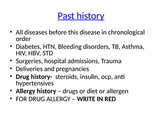 Past history
• All diseases before this disease in chronological
order
• Diabetes, HTN, Bleeding disorders, TB, Asthma,
HIV, HBV, STD
• Surgeries, hospital admissions, Trauma
• Deliveries and pregnancies
• Drug history- steroids, insulin, ocp, anti
hypertensives
• Allergy history – drugs or diet or allergen
• FOR DRUG ALLERGY – WRITE IN RED
 