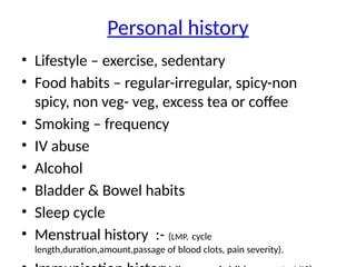 Personal history
• Lifestyle – exercise, sedentary
• Food habits – regular-irregular, spicy-non
spicy, non veg- veg, excess tea or coffee
• Smoking – frequency
• IV abuse
• Alcohol
• Bladder & Bowel habits
• Sleep cycle
• Menstrual history :- (LMP, cycle
length,duration,amount,passage of blood clots, pain severity).
 