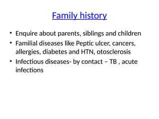 Family history
• Enquire about parents, siblings and children
• Familial diseases like Peptic ulcer, cancers,
allergies, diabetes and HTN, otosclerosis
• Infectious diseases- by contact – TB , acute
infections
 