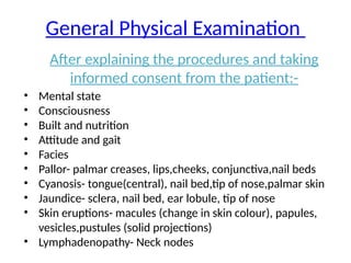 General Physical Examination
After explaining the procedures and taking
informed consent from the patient:-
• Mental state
• Consciousness
• Built and nutrition
• Attitude and gait
• Facies
• Pallor- palmar creases, lips,cheeks, conjunctiva,nail beds
• Cyanosis- tongue(central), nail bed,tip of nose,palmar skin
• Jaundice- sclera, nail bed, ear lobule, tip of nose
• Skin eruptions- macules (change in skin colour), papules,
vesicles,pustules (solid projections)
• Lymphadenopathy- Neck nodes
 