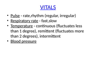 VITALS
• Pulse - rate,rhythm (regular, irregular)
• Respiratory rate - fast,slow
• Temperature - continuous (fluctuates less
than 1 degree), remittent (fluctuates more
than 2 degrees), intermittent
• Blood pressure
 