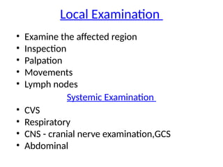 Local Examination
• Examine the affected region
• Inspection
• Palpation
• Movements
• Lymph nodes
Systemic Examination
• CVS
• Respiratory
• CNS - cranial nerve examination,GCS
• Abdominal
 
