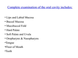 • Lips and Labial Mucosa
• Buccal Mucosa
• Mucobuccal Fold
• Hard Palate
• Soft Palate and Uvula
• Oropharynx & Nasopharynx
•Tongue
•Floor of Mouth
•Teeth
Complete examination of the oral cavity includes:
 