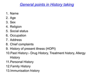 1. Name
2. Age
3. Sex
4. Religion
5. Social status
6. Occupation
7. Address
8. Chief complaints
9. History of present illness (HOPI)
10.Past History:- Drug History, Treatment history, Allergy
History
11.Personal History
12.Family History
13.Immunisation history
General points in History taking
 