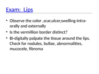 Exam: Lips
• Observe the color ,scar,ulcer,swelling-intra-
orally and externally
• Is the vermillion border distinct?
• Bi-digitally palpate the tissue around the lips.
Check for nodules, bullae, abnormalities,
mucocele, fibroma
 