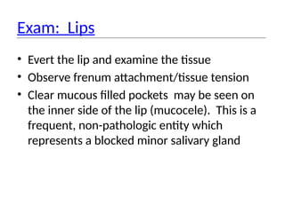Exam: Lips
• Evert the lip and examine the tissue
• Observe frenum attachment/tissue tension
• Clear mucous filled pockets may be seen on
the inner side of the lip (mucocele). This is a
frequent, non-pathologic entity which
represents a blocked minor salivary gland
 