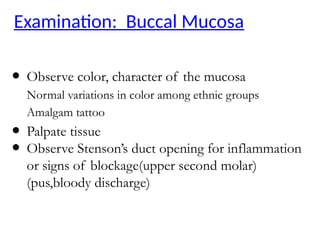 Examination: Buccal Mucosa
● Observe color, character of the mucosa
Normal variations in color among ethnic groups
Amalgam tattoo
● Palpate tissue
● Observe Stenson’s duct opening for inflammation
or signs of blockage(upper second molar)
(pus,bloody discharge)
 