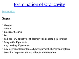 Examination of Oral cavity
Inspection
Tongue
* Volume
* Colour
* Cracks or fissures
* Fur
* Papillae (any atrophy or abnormally like geographical tongue)
* Tongue tie (if present)
* Any swelling (if present)
* Any ulcer (aphthous/dental/tubercular/syphilitic/carcinomatous)
* Mobility: on protrusion and side-to-side movement
 