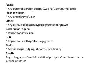 Palate
* Any perforation/cleft palate/swelling/ulceration/growth
Floor of Mouth
* Any growth/cyst/ulcer
Cheek
* Any ulcer/leukoplakia/hyperpigmentation/growth
Retromolar Trigone
* Inspect for any lesion
Gum
* Inspect for swelling/bleeding/growth
Teeth
* Colour, shape, ridging, abnormal positioning
Tonsils
Any enlargement/medial deviation/pus spots/membrane on the
surface of tonsils
 