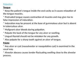 Palpation
Tongue
* Keep the patient’s tongue inside the oral cavity as it causes relaxation of
the tongue muscles.
* Protruded tongue causes contraction of muscles and may give rise to
false impression of induration.
* Induration may be present at the base of gummatous ulcer but is absent
in tuberculous ulcer.
* Malignant ulcer bleeds during palpation.
* Palpate the back of the tongue for any ulcer or swelling.
* Lingual thyroid should not be mistaken for any growth.
* Also palpate for a sharp tooth against an ulcer of tongue.
Palate
* Any ulcer or cyst (nasoalveolar or nasopalatine cyst) is examined in the
usual way.
* Alveolar abscess causes tender fluctuating swelling close to the alveolar
process.
 