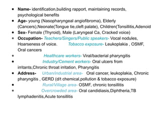 ● Name- identification,building rapport, maintaining records,
psychological benefits
● Age- young (Nasopharyngeal angiofibroma), Elderly
(Cancers),Neonate(Tongue tie,cleft palate), Children(Tonsillitis,Adenoid
● Sex- Female (Thyroid), Male (Laryngeal Ca, Cracked voice)
● Occupation- Teachers/Singers/Public speakers- Vocal nodules,
Hoarseness of voice. Tobacco exposure- Leukoplakia , OSMF,
Oral cancers
● Healthcare workers- Viral/bacterial pharyngitis
● Industry/Cement workers- Oral ulcers from
irritants,Chronic throat irritation, Pharyngitis
● Address- Urban/industrial area- Oral cancer, leukoplakia, Chronic
pharyngitis , GERD (d/t chemical,pollution & tobacco exposure)
● Rural/Village area- OSMF, chronic tonsillitis
● Overcrowded area- Oral candidiasis,Diphtheria,TB
lymphadenitis,Acute tonsillitis
 