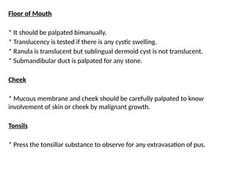 Floor of Mouth
* It should be palpated bimanually.
* Translucency is tested if there is any cystic swelling.
* Ranula is translucent but sublingual dermoid cyst is not translucent.
* Submandibular duct is palpated for any stone.
Cheek
* Mucous membrane and cheek should be carefully palpated to know
involvement of skin or cheek by malignant growth.
Tonsils
* Press the tonsillar substance to observe for any extravasation of pus.
 