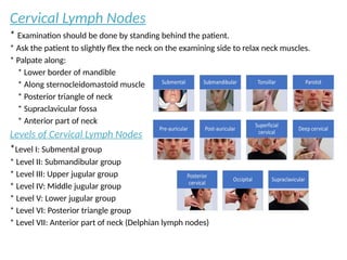Cervical Lymph Nodes
* Examination should be done by standing behind the patient.
* Ask the patient to slightly flex the neck on the examining side to relax neck muscles.
* Palpate along:
* Lower border of mandible
* Along sternocleidomastoid muscle
* Posterior triangle of neck
* Supraclavicular fossa
* Anterior part of neck
Levels of Cervical Lymph Nodes
*Level I: Submental group
* Level II: Submandibular group
* Level III: Upper jugular group
* Level IV: Middle jugular group
* Level V: Lower jugular group
* Level VI: Posterior triangle group
* Level VII: Anterior part of neck (Delphian lymph nodes)
 