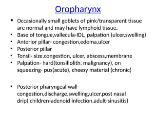 Oropharynx
• Occasionally small goblets of pink/transparent tissue
are normal and may have lymphoid tissue.
• Base of tongue,vallecula-IDL, palpation (ulcer,swelling)
• Anterior pillar- congestion,edema,ulcer
• Posterior pillar
• Tonsil- size,congestion, ulcer, abscess,membrane
• Palpation- hard(tonsillolith, malignancy), on
squeezing- pus(acute), cheesy material (chronic)
• Posterior pharyngeal wall-
congestion,discharge,swelling,ulcer,post nasal
drip( children-adenoid infection,adult-sinusitis)
 