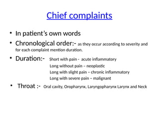 Chief complaints
• In patient’s own words
• Chronological order:- as they occur according to severity and
for each complaint mention duration.
• Duration:- Short with pain - acute inflammatory
Long without pain – neoplastic
Long with slight pain – chronic inflammatory
Long with severe pain – malignant
• Throat :- Oral cavity, Oropharynx, Laryngopharynx Larynx and Neck
 