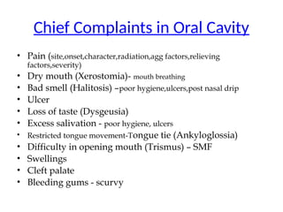Chief Complaints in Oral Cavity
• Pain (site,onset,character,radiation,agg factors,relieving
factors,severity)
• Dry mouth (Xerostomia)- mouth breathing
• Bad smell (Halitosis) –poor hygiene,ulcers,post nasal drip
• Ulcer
• Loss of taste (Dysgeusia)
• Excess salivation - poor hygiene, ulcers
• Restricted tongue movement-Tongue tie (Ankyloglossia)
• Difficulty in opening mouth (Trismus) – SMF
• Swellings
• Cleft palate
• Bleeding gums - scurvy
 