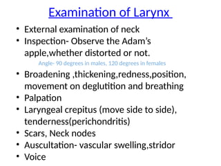 Examination of Larynx
• External examination of neck
• Inspection- Observe the Adam’s
apple,whether distorted or not.
Angle- 90 degrees in males, 120 degrees in females
• Broadening ,thickening,redness,position,
movement on deglutition and breathing
• Palpation
• Laryngeal crepitus (move side to side),
tenderness(perichondritis)
• Scars, Neck nodes
• Auscultation- vascular swelling,stridor
• Voice
 