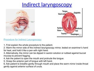 Indirect laryngoscopy
Procedure for Indirect Laryngoscopy
1. First explain the whole procedure to the patient.
2. Warm the mirror side of the indirect laryngoscopy mirror, tested on examiner’s hand
for heat, and hold it like a pen with right hand.
3. Alternatively, the mirror can be dipped in savlon solution or rubbed against buccal
mucosa to prevent fogging.
4. Ask the patient to open the mouth and protrude the tongue.
5. Grasp the anterior part of tongue with left hand.
6. Ask patient to breathe gently through mouth and place the warm mirror inside throat
gently against anterior surface of uvula.
 