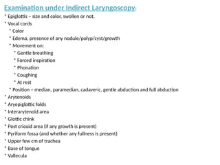 Examination under Indirect Laryngoscopy:
* Epiglottis – size and color, swollen or not.
* Vocal cords
* Color
* Edema, presence of any nodule/polyp/cyst/growth
* Movement on:
* Gentle breathing
* Forced inspiration
* Phonation
* Coughing
* At rest
* Position – median, paramedian, cadaveric, gentle abduction and full abduction
* Arytenoids
* Aryepiglottic folds
* Interarytenoid area
* Glottic chink
* Post cricoid area (if any growth is present)
* Pyriform fossa (and whether any fullness is present)
* Upper few cm of trachea
* Base of tongue
* Vallecula
 