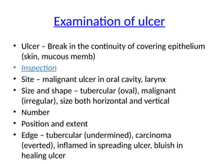 Examination of ulcer
• Ulcer – Break in the continuity of covering epithelium
(skin, mucous memb)
• Inspection
• Site – malignant ulcer in oral cavity, larynx
• Size and shape – tubercular (oval), malignant
(irregular), size both horizontal and vertical
• Number
• Position and extent
• Edge – tubercular (undermined), carcinoma
(everted), inflamed in spreading ulcer, bluish in
healing ulcer
 