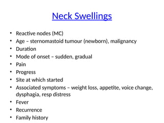 Neck Swellings
• Reactive nodes (MC)
• Age – sternomastoid tumour (newborn), malignancy
• Duration
• Mode of onset – sudden, gradual
• Pain
• Progress
• Site at which started
• Associated symptoms – weight loss, appetite, voice change,
dysphagia, resp distress
• Fever
• Recurrence
• Family history
 