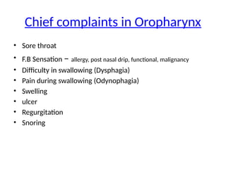Chief complaints in Oropharynx
• Sore throat
• F.B Sensation – allergy, post nasal drip, functional, malignancy
• Difficulty in swallowing (Dysphagia)
• Pain during swallowing (Odynophagia)
• Swelling
• ulcer
• Regurgitation
• Snoring
 