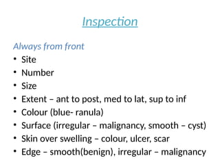 Inspection
Always from front
• Site
• Number
• Size
• Extent – ant to post, med to lat, sup to inf
• Colour (blue- ranula)
• Surface (irregular – malignancy, smooth – cyst)
• Skin over swelling – colour, ulcer, scar
• Edge – smooth(benign), irregular – malignancy
 