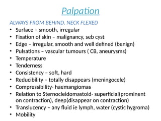 Palpation
ALWAYS FROM BEHIND. NECK FLEXED
• Surface – smooth, irregular
• Fixation of skin – malignancy, seb cyst
• Edge – irregular, smooth and well defined (benign)
• Pulsations – vascular tumours ( CB, aneurysms)
• Temperature
• Tenderness
• Consistency – soft, hard
• Reducibility – totally disappears (meningocele)
• Compressibility- haemangiomas
• Relation to Sternocleidomastoid- superficial(prominent
on contraction), deep(disappear on contraction)
• Translucency – any fluid ie lymph, water (cystic hygroma)
• Mobility
 