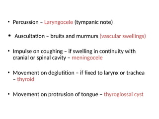 • Percussion – Laryngocele (tympanic note)
• Auscultation – bruits and murmurs (vascular swellings)
• Impulse on coughing – if swelling in continuity with
cranial or spinal cavity – meningocele
• Movement on deglutition – if fixed to larynx or trachea
– thyroid
• Movement on protrusion of tongue – thyroglossal cyst
 