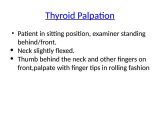 Thyroid Palpation
• Patient in sitting position, examiner standing
behind/front.
• Neck slightly flexed.
• Thumb behind the neck and other fingers on
front,palpate with finger tips in rolling fashion
 