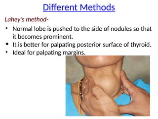 Different Methods
Lahey’s method-
• Normal lobe is pushed to the side of nodules so that
it becomes prominent.
• It is better for palpating posterior surface of thyroid.
• Ideal for palpating margins.
 