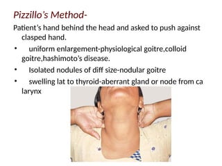 Pizzillo’s Method-
Patient’s hand behind the head and asked to push against
clasped hand.
• uniform enlargement-physiological goitre,colloid
goitre,hashimoto’s disease.
• Isolated nodules of diff size-nodular goitre
• swelling lat to thyroid-aberrant gland or node from ca
larynx
 