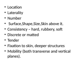 • Location
• Laterality
• Number
• Surface,Shape,Size,Skin above it.
• Consistency – hard, rubbery, soft
• Discrete or matted
• Tender
• Fixation to skin, deeper structures
• Mobility (both transverse and vertical
planes).
 