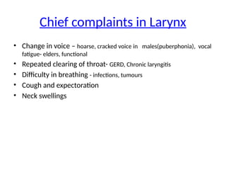 Chief complaints in Larynx
• Change in voice – hoarse, cracked voice in males(puberphonia), vocal
fatigue- elders, functional
• Repeated clearing of throat- GERD, Chronic laryngitis
• Difficulty in breathing - infections, tumours
• Cough and expectoration
• Neck swellings
 