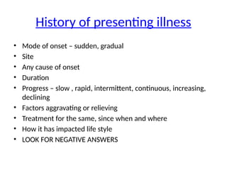 History of presenting illness
• Mode of onset – sudden, gradual
• Site
• Any cause of onset
• Duration
• Progress – slow , rapid, intermittent, continuous, increasing,
declining
• Factors aggravating or relieving
• Treatment for the same, since when and where
• How it has impacted life style
• LOOK FOR NEGATIVE ANSWERS
 