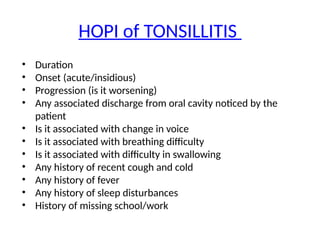 HOPI of TONSILLITIS
• Duration
• Onset (acute/insidious)
• Progression (is it worsening)
• Any associated discharge from oral cavity noticed by the
patient
• Is it associated with change in voice
• Is it associated with breathing difficulty
• Is it associated with difficulty in swallowing
• Any history of recent cough and cold
• Any history of fever
• Any history of sleep disturbances
• History of missing school/work
 