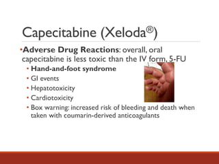 Capecitabine (Xeloda®)
•Adverse Drug Reactions: overall, oral
capecitabine is less toxic than the IV form, 5-FU
• Hand-and-foot syndrome
• GI events
• Hepatotoxicity
• Cardiotoxicity
• Box warning: increased risk of bleeding and death when
taken with coumarin-derived anticoagulants
 