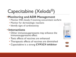 Capecitabine (Xeloda®)
•Monitoring and ADR Management
• Monitor INR closely if receiving concomitant warfarin
• Monitor for dermatologic reactions
• Identify signs of cardiotoxicity
• Interactions
• Other immunosuppressants may enhance the
immunosuppressive effect
• Toxic effects of vaccines are enhanced
• Therapeutic effects of vaccines are diminished
• Capecitabine is a strong CYP2C9 inhibitor
 